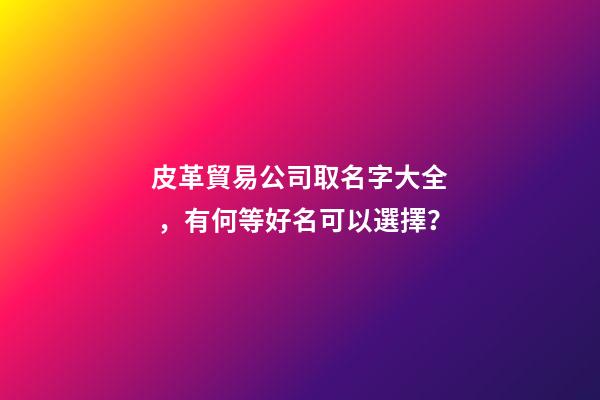 皮革貿易公司取名字大全，有何等好名可以選擇？